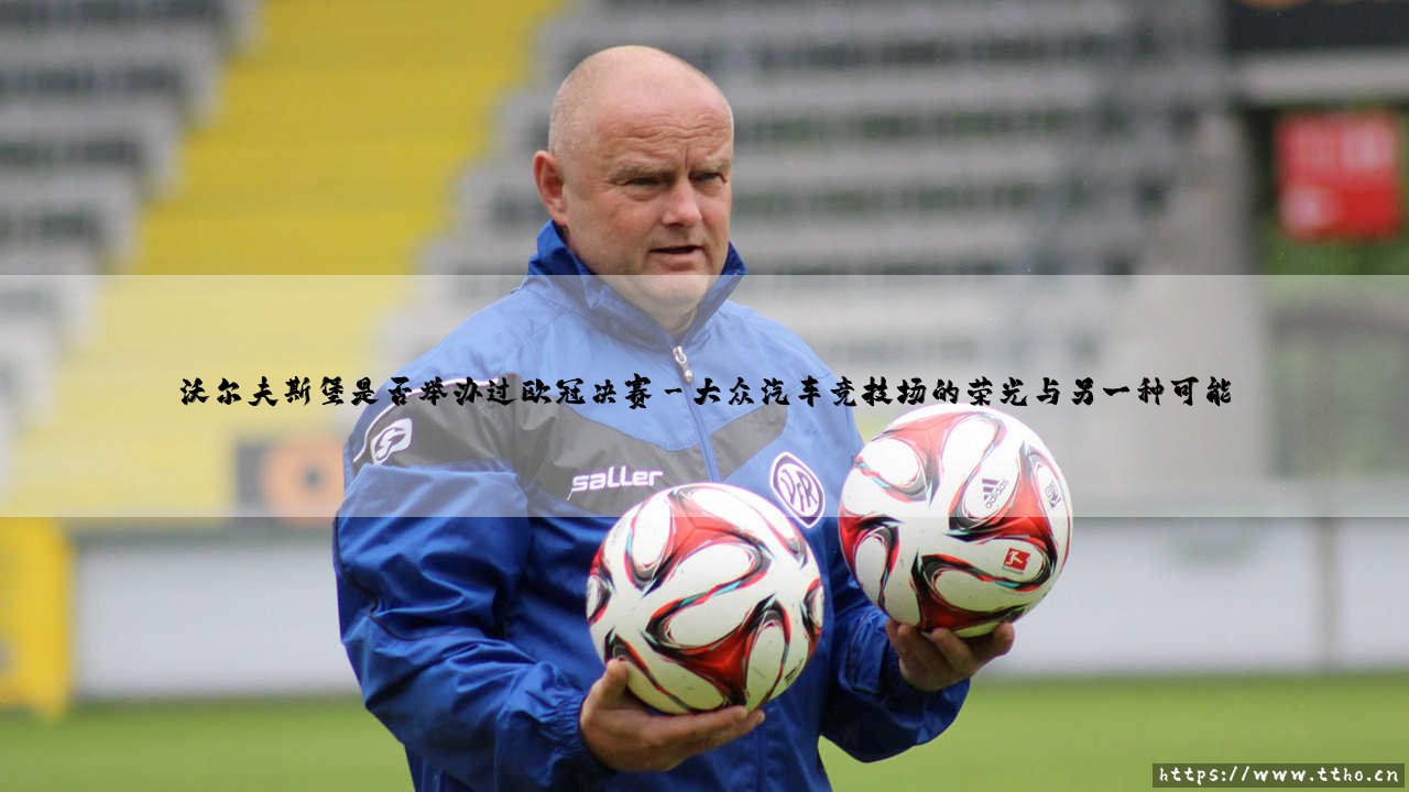 沃尔夫斯堡是否举办过欧冠决赛?探寻大众汽车竞技场与欧洲之巅的距离-第3张图片-天体号 沃尔夫斯堡是否举办过欧冠决赛?探寻大众汽车竞技场与欧洲之巅的距离-第3张图片-天体号