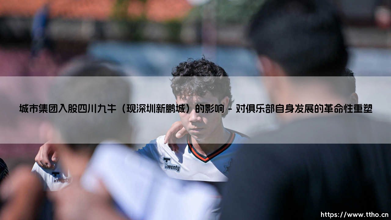 城市集团入股四川九牛(现深圳新鹏城)的影响「足坛哨声」-第1张图片-天体号 城市集团入股四川九牛(现深圳新鹏城)的影响「足坛哨声」-第1张图片-天体号