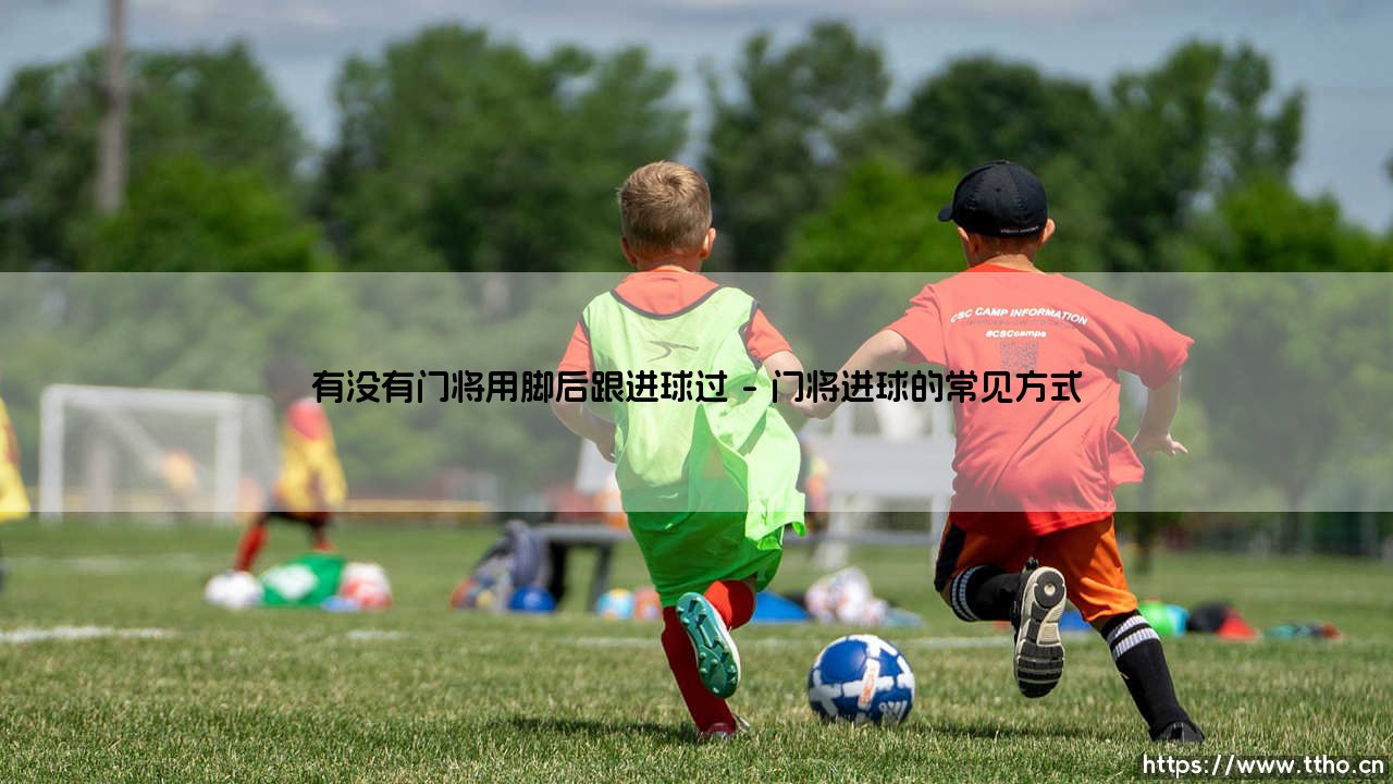 有没有门将用脚后跟进球过？门将上演脚后跟破门：绿茵场上的神奇时刻！-第1张图片-天体号