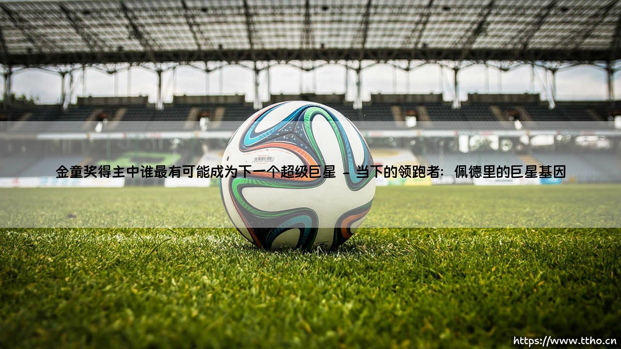 金童奖得主中谁最可能成为下一个超级巨星?——金童奖得主巨星潜力全解析-第2张图片-天体号 金童奖得主中谁最可能成为下一个超级巨星?——金童奖得主巨星潜力全解析-第2张图片-天体号