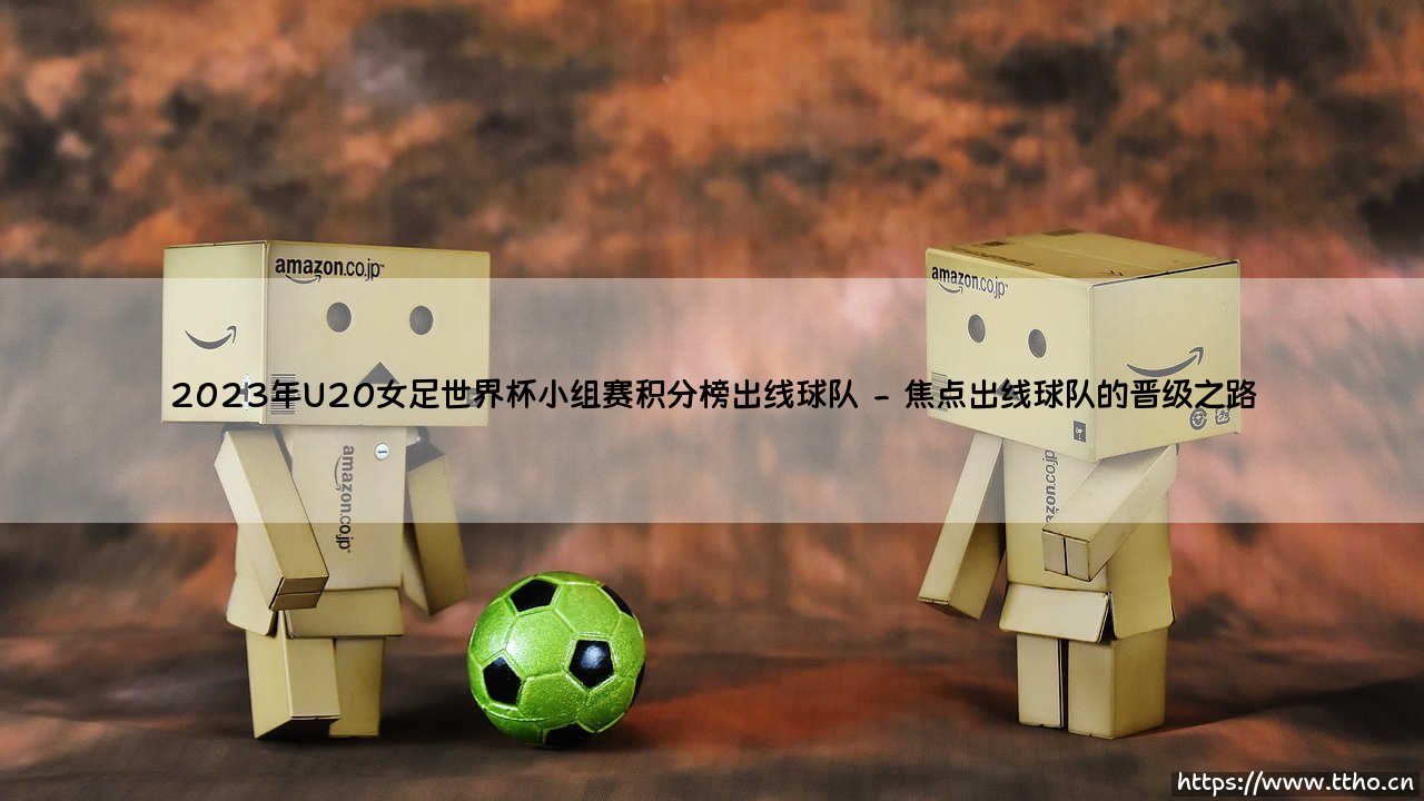 2023年U20女足世界杯小组赛积分榜,揭秘哪些球队成功突围?——出线球队全解析-第2张图片-天体号 2023年U20女足世界杯小组赛积分榜,揭秘哪些球队成功突围?——出线球队全解析-第2张图片-天体号