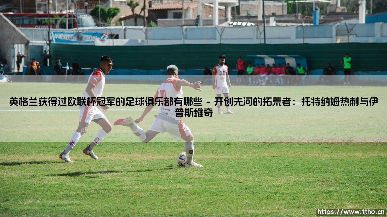 英格兰获得过欧联杯冠军的足球俱乐部有哪些——盘点那些征服欧罗巴的英格兰荣耀之师-第1张图片-天体号 英格兰获得过欧联杯冠军的足球俱乐部有哪些——盘点那些征服欧罗巴的英格兰荣耀之师-第1张图片-天体号