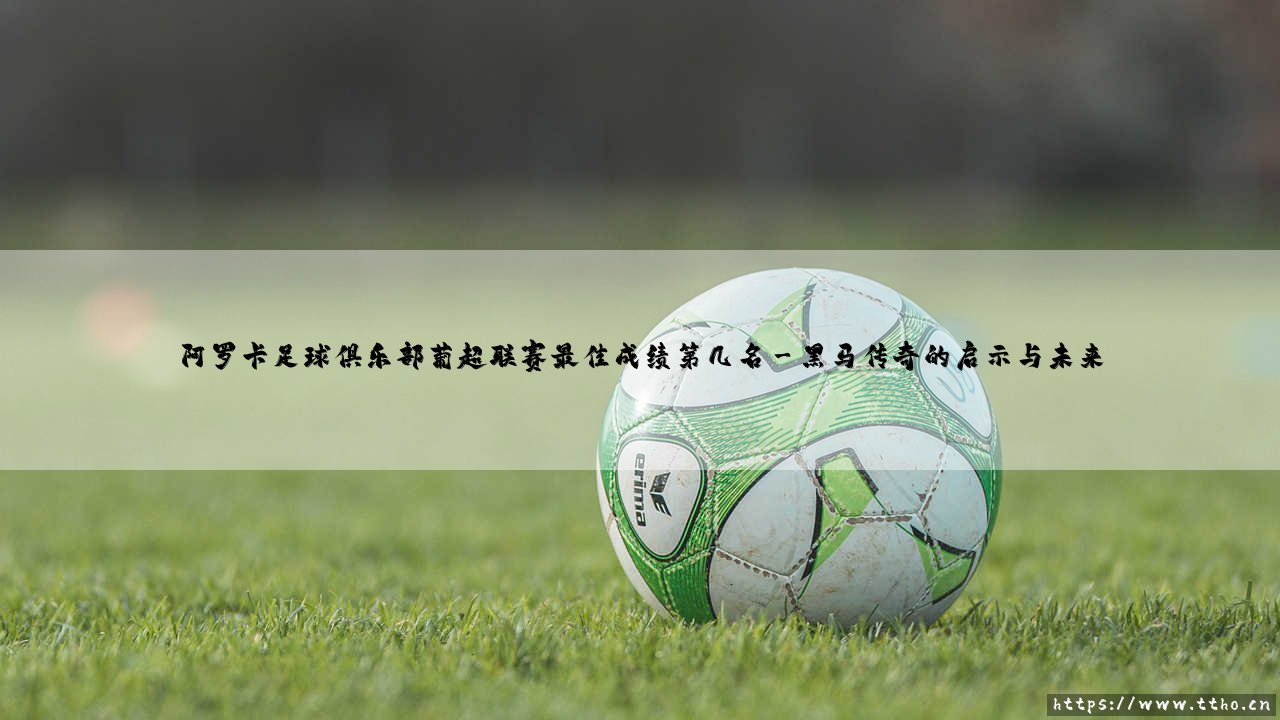 阿罗卡足球俱乐部葡超联赛最佳成绩第几名?一段黑马传奇的深度解码-第3张图片-天体号 阿罗卡足球俱乐部葡超联赛最佳成绩第几名?一段黑马传奇的深度解码-第3张图片-天体号