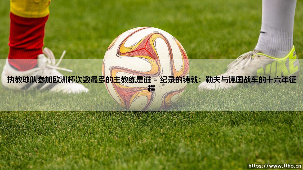 执教球队参加欧洲杯次数最多的主教练是谁,欧洲杯赛场执教传奇主帅的纪录探索-第1张图片-天体号 执教球队参加欧洲杯次数最多的主教练是谁,欧洲杯赛场执教传奇主帅的纪录探索-第1张图片-天体号