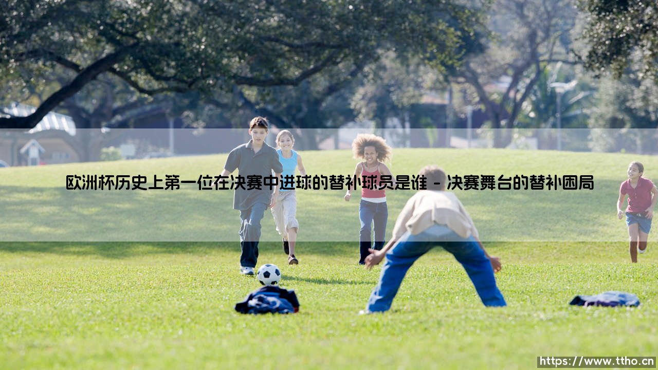 谁是欧洲杯决赛的替补奇兵？揭秘：历史上第一位在决赛中进球的替补球员是谁？-第1张图片-天体号
