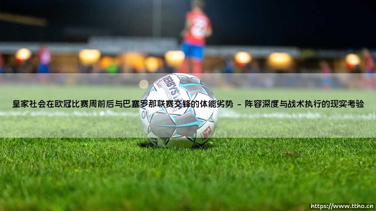 欧冠阴影下的联赛博弈：皇家社会遭遇巴塞罗那的体能劣势困局-第2张图片-天体号