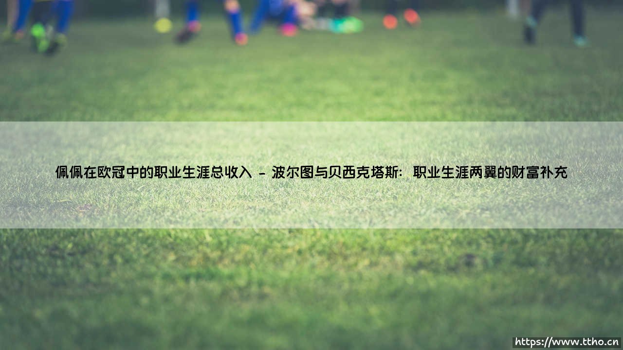 佩佩在欧冠中的职业生涯总收入:一位后防巨星的财富传奇与绿茵荣耀-第2张图片-天体号 佩佩在欧冠中的职业生涯总收入:一位后防巨星的财富传奇与绿茵荣耀-第2张图片-天体号