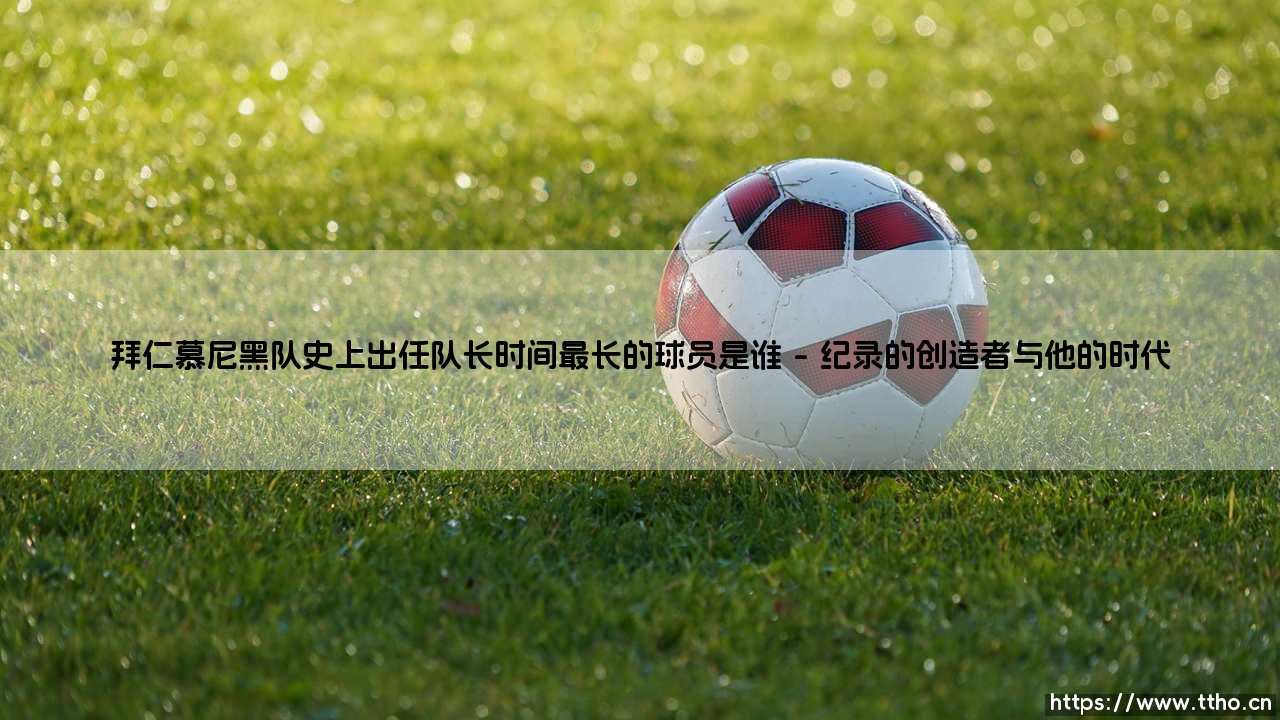 拜仁慕尼黑队史上出任队长时间最长的球员是谁(李老师说球)-第1张图片-天体号 拜仁慕尼黑队史上出任队长时间最长的球员是谁(李老师说球)-第1张图片-天体号