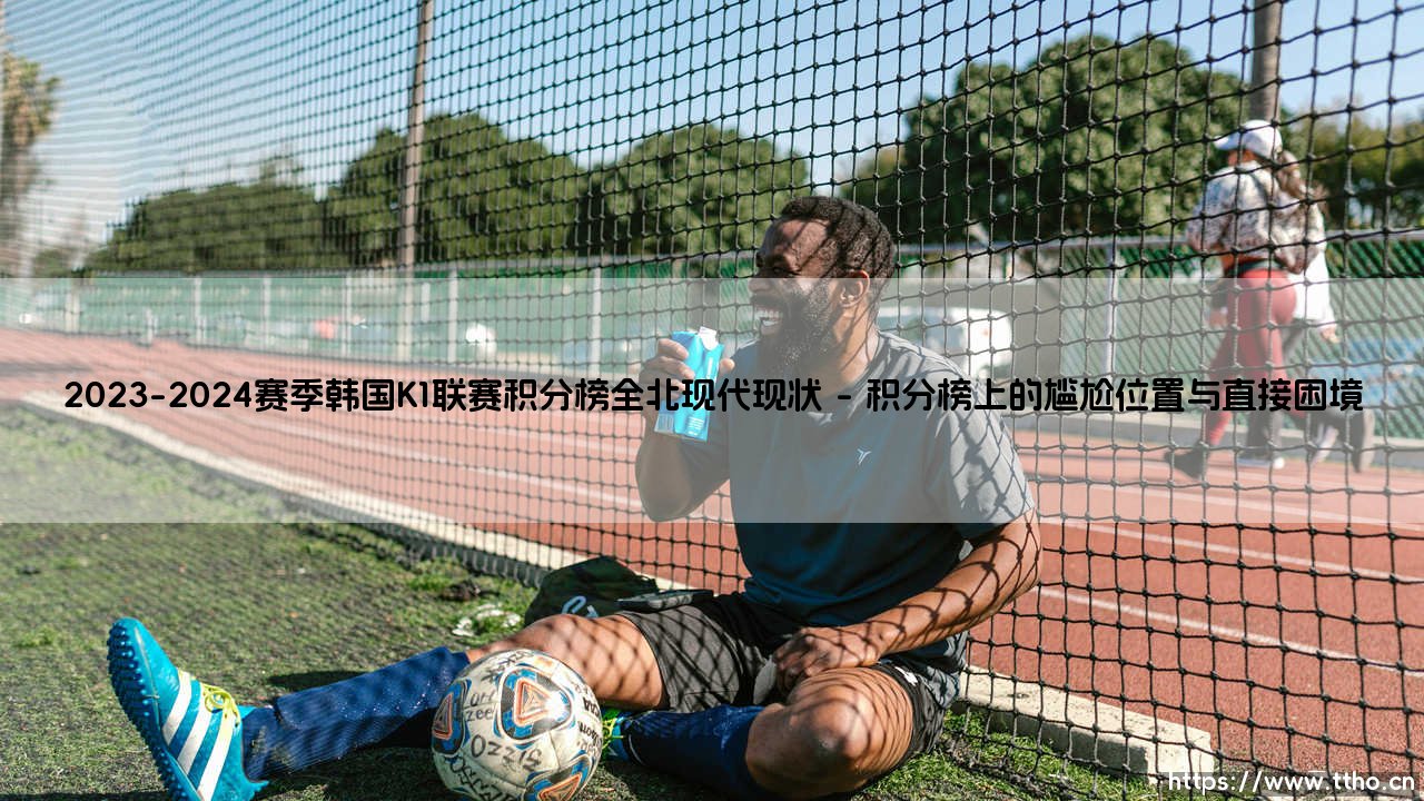 2023-2024赛季韩国K1联赛积分榜全北现代现状:昔日霸主的挣扎与重塑-第1张图片-天体号 2023-2024赛季韩国K1联赛积分榜全北现代现状:昔日霸主的挣扎与重塑-第1张图片-天体号