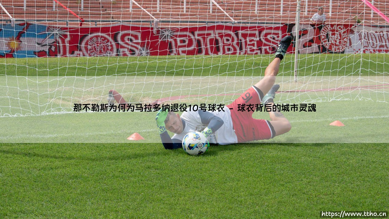 那不勒斯为何为马拉多纳退役10号球衣？——那不勒斯「永远的王」：10号球衣封存的传奇-第2张图片-天体号