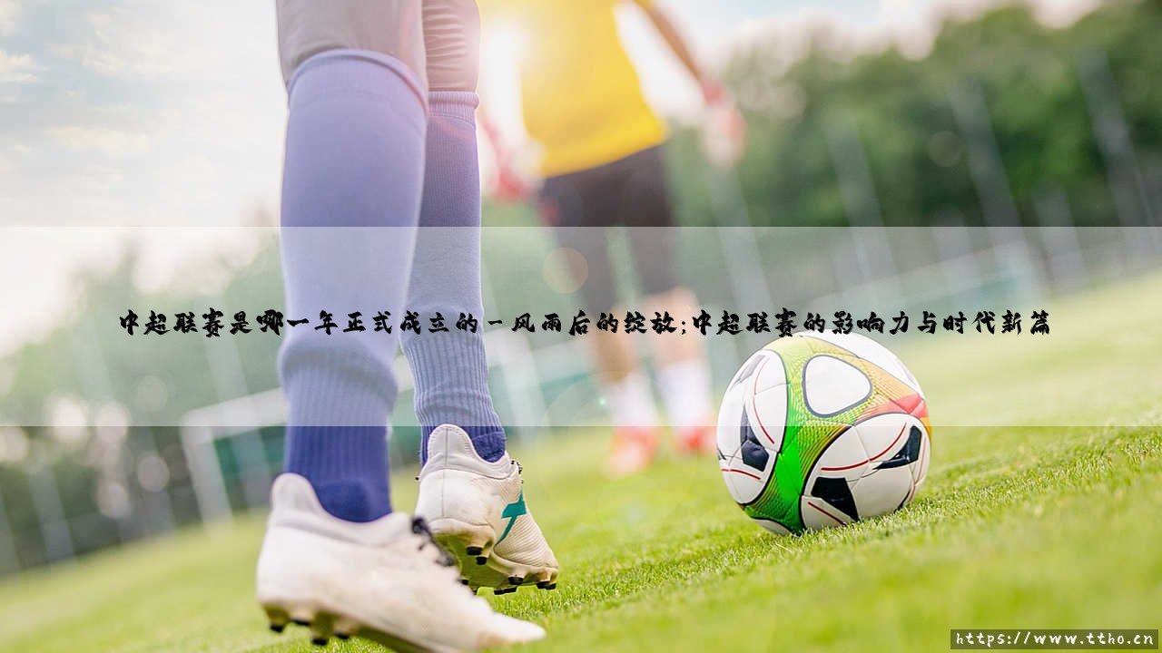 中超联赛是哪一年正式成立的?探寻中国顶级足球联赛的诞生之路-第3张图片-天体号 中超联赛是哪一年正式成立的?探寻中国顶级足球联赛的诞生之路-第3张图片-天体号