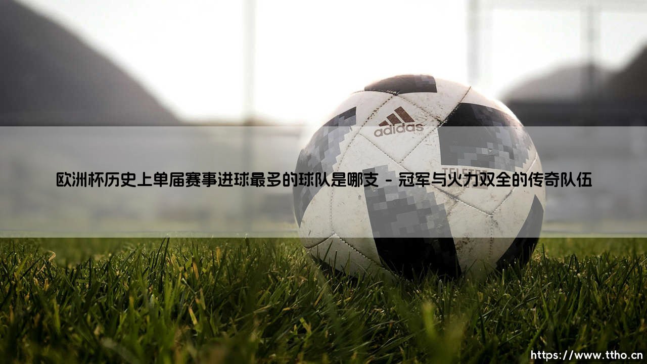 欧洲杯历史上单届赛事进球最多的球队是哪支?答案揭晓:探寻「进球之王」的荣耀之路-第1张图片-天体号 欧洲杯历史上单届赛事进球最多的球队是哪支?答案揭晓:探寻「进球之王」的荣耀之路-第1张图片-天体号