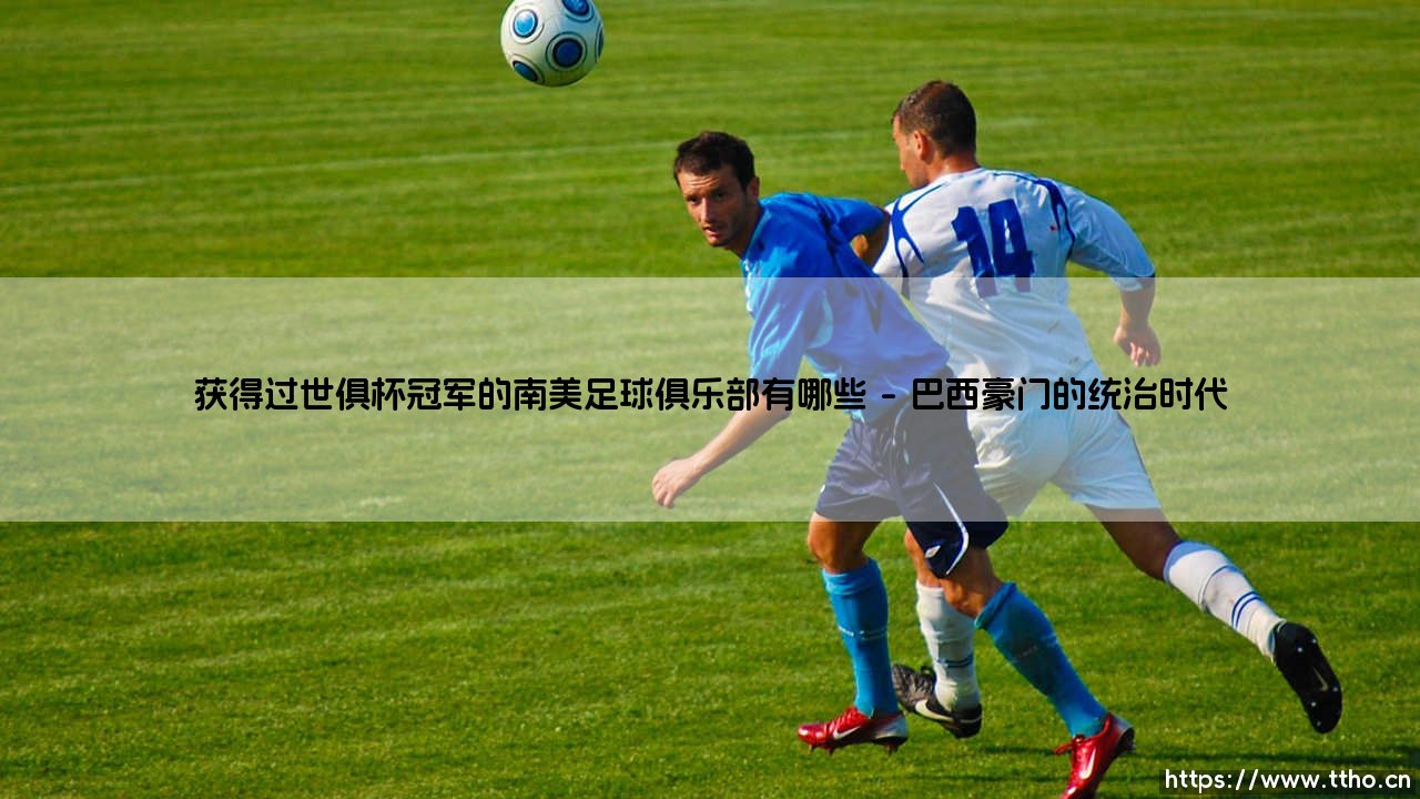 南美足球的世俱杯荣耀殿堂:哪些俱乐部曾登上世界之巅?-第1张图片-天体号 南美足球的世俱杯荣耀殿堂:哪些俱乐部曾登上世界之巅?-第1张图片-天体号