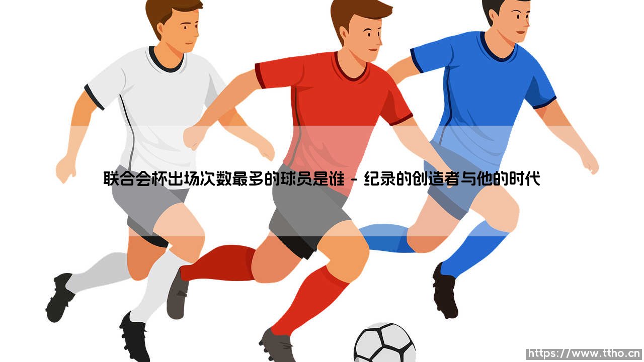 探寻联合会杯的绿茵丰碑:谁才是这项赛事出场次数最多的球员?-第1张图片-天体号 探寻联合会杯的绿茵丰碑:谁才是这项赛事出场次数最多的球员?-第1张图片-天体号