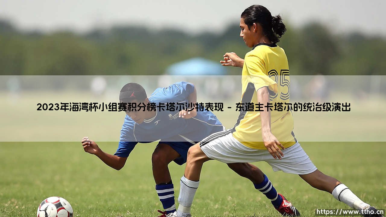 2023年海湾杯小组赛积分榜焦点：卡塔尔沙特表现大解析-第1张图片-天体号
