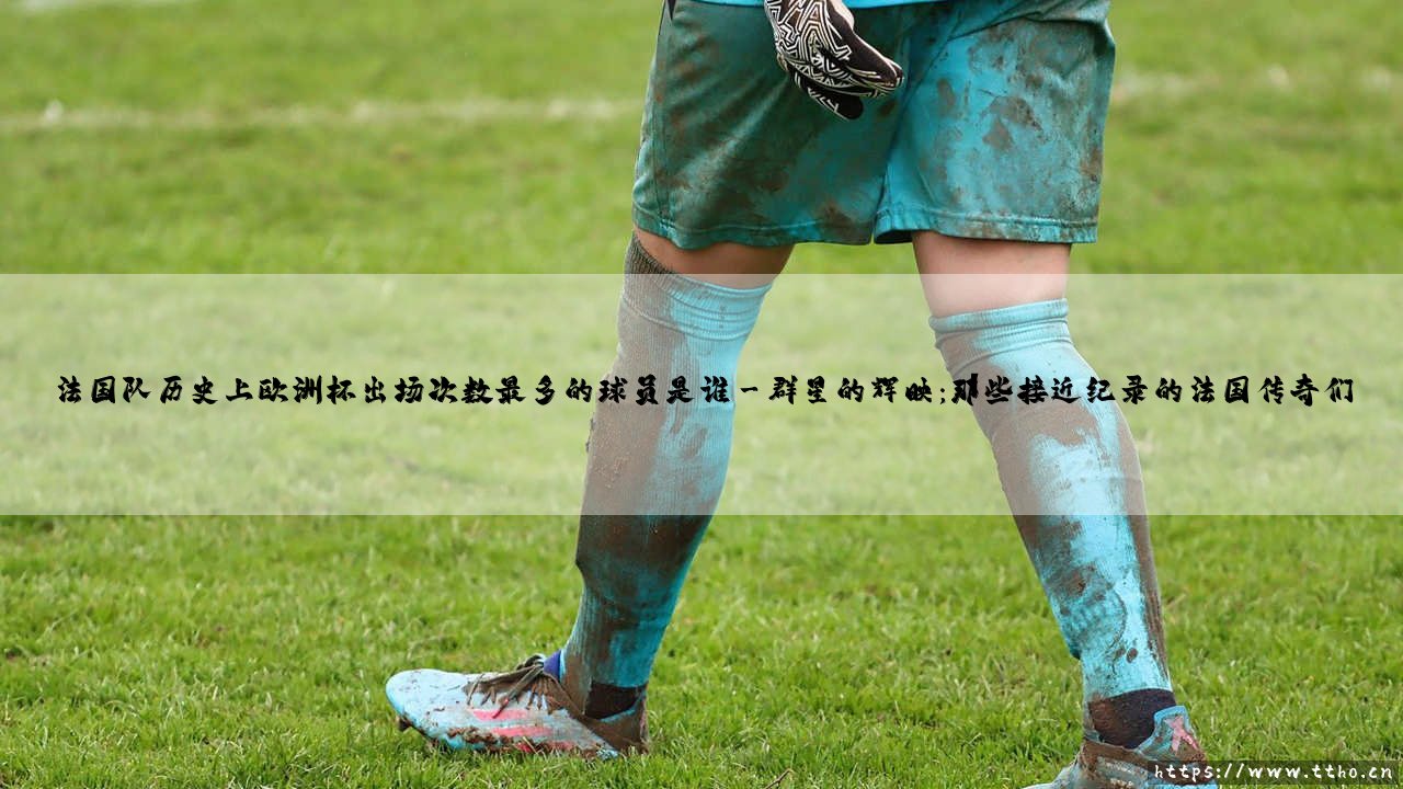 法国队历史上欧洲杯出场次数最多的球员是谁?探寻高卢雄鸡的欧洲杯出场纪录之王-第3张图片-天体号 法国队历史上欧洲杯出场次数最多的球员是谁?探寻高卢雄鸡的欧洲杯出场纪录之王-第3张图片-天体号