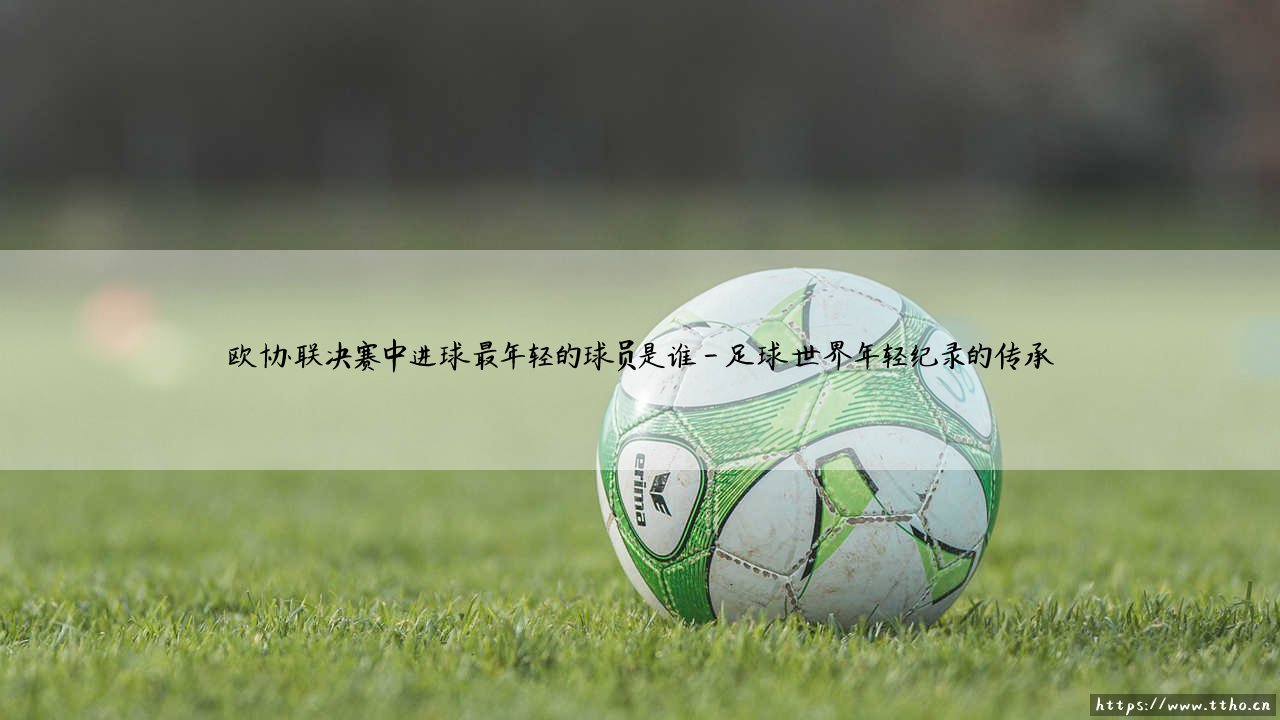 欧协联决赛中进球最年轻的球员是谁?答案揭晓:一位改写历史的少年天才-第4张图片-天体号 欧协联决赛中进球最年轻的球员是谁?答案揭晓:一位改写历史的少年天才-第4张图片-天体号