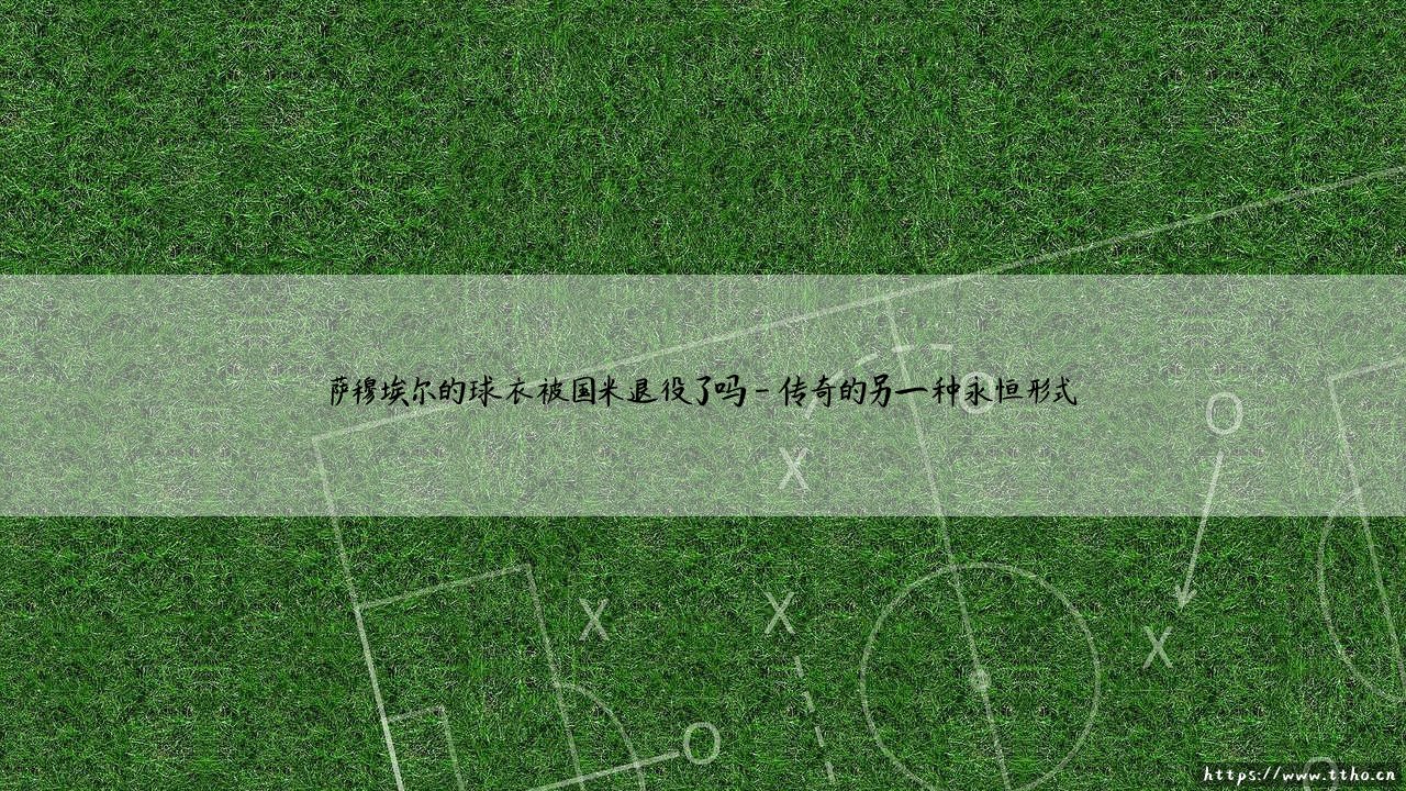 萨穆埃尔的球衣被国米退役了吗？——探寻蓝黑传奇的永恒印记-第4张图片-天体号