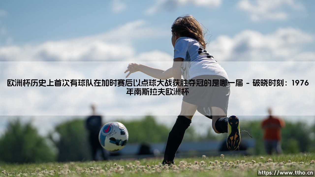 欧洲杯历史上首次有球队在加时赛后以点球大战获胜夺冠的是哪一届_足球早晚报-第1张图片-天体号 欧洲杯历史上首次有球队在加时赛后以点球大战获胜夺冠的是哪一届_足球早晚报-第1张图片-天体号