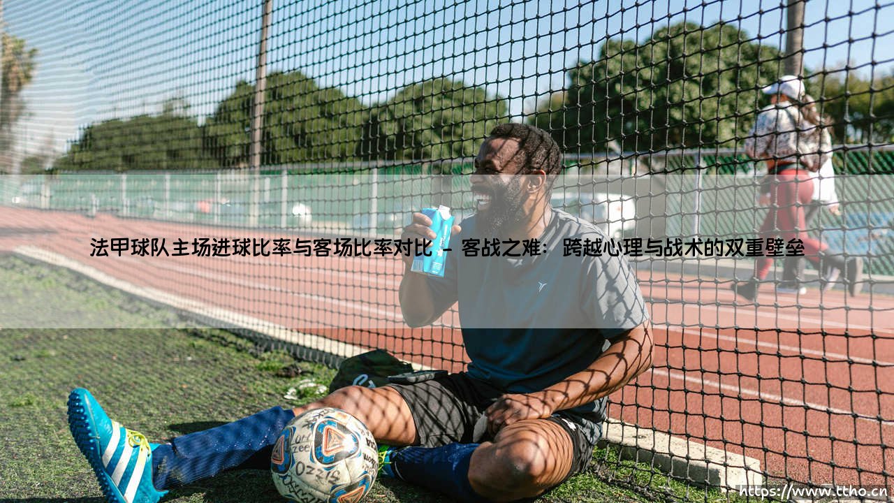 法甲球队的主场进球率与客场进球率对比:主场龙为何难成客场虫?-第2张图片-天体号 法甲球队的主场进球率与客场进球率对比:主场龙为何难成客场虫?-第2张图片-天体号