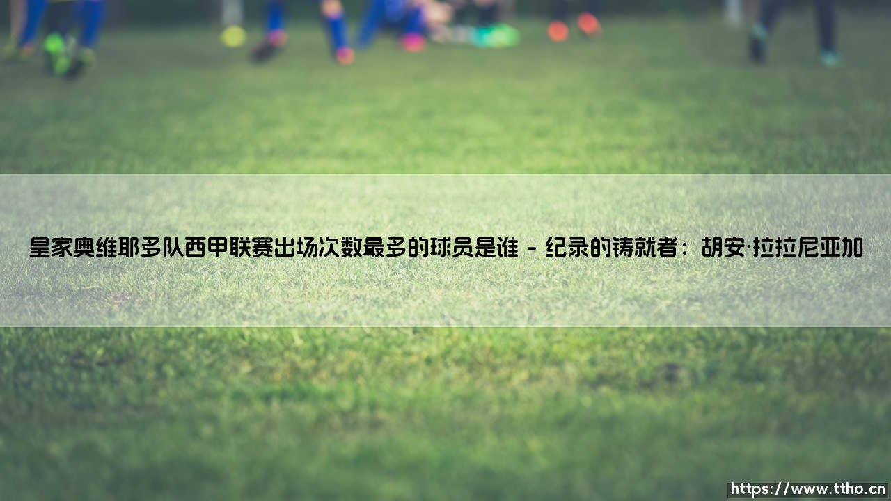 皇家奥维耶多队西甲联赛出场次数最多的球员是谁?-第1张图片-天体号 皇家奥维耶多队西甲联赛出场次数最多的球员是谁?-第1张图片-天体号