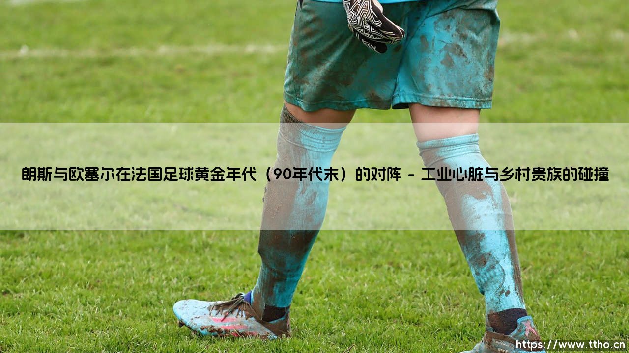 朗斯与欧塞尔:法国足球黄金年代的对决与回声-第1张图片-天体号 朗斯与欧塞尔:法国足球黄金年代的对决与回声-第1张图片-天体号