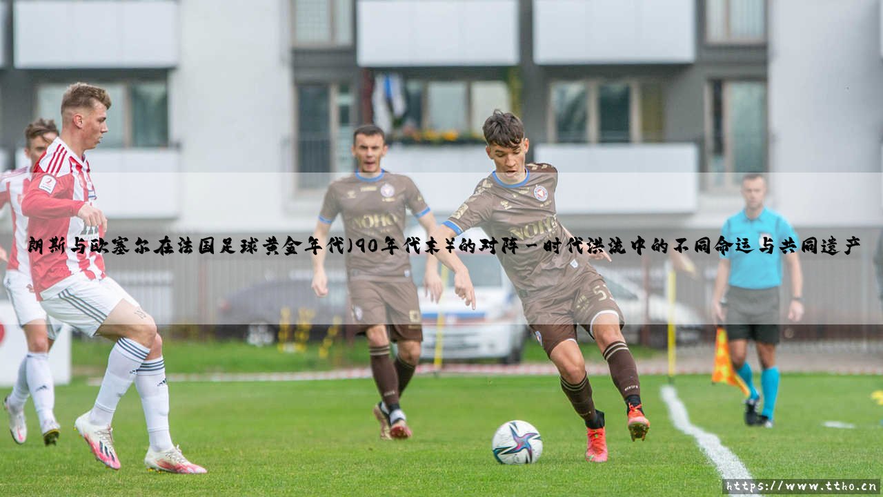 朗斯与欧塞尔:法国足球黄金年代的对决与回声-第3张图片-天体号 朗斯与欧塞尔:法国足球黄金年代的对决与回声-第3张图片-天体号