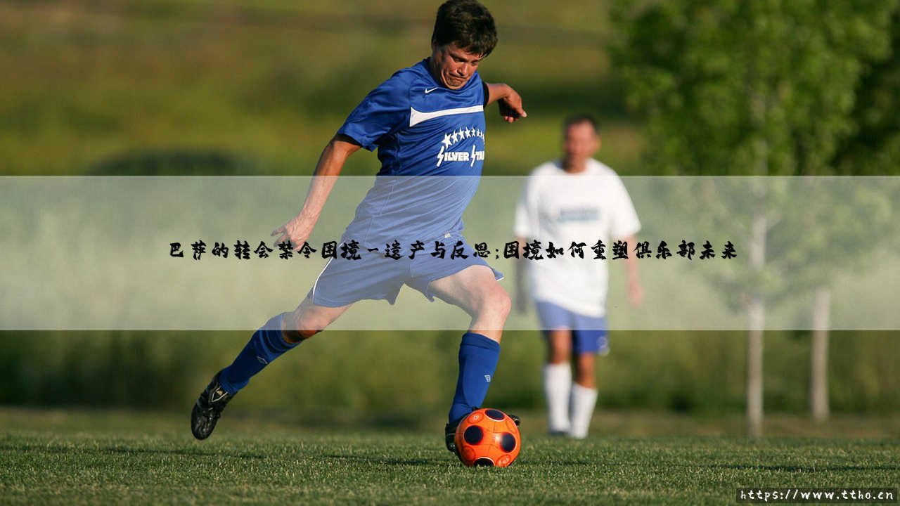 巴萨的转会禁令困境：荣耀之师的阵痛与新生-第3张图片-天体号