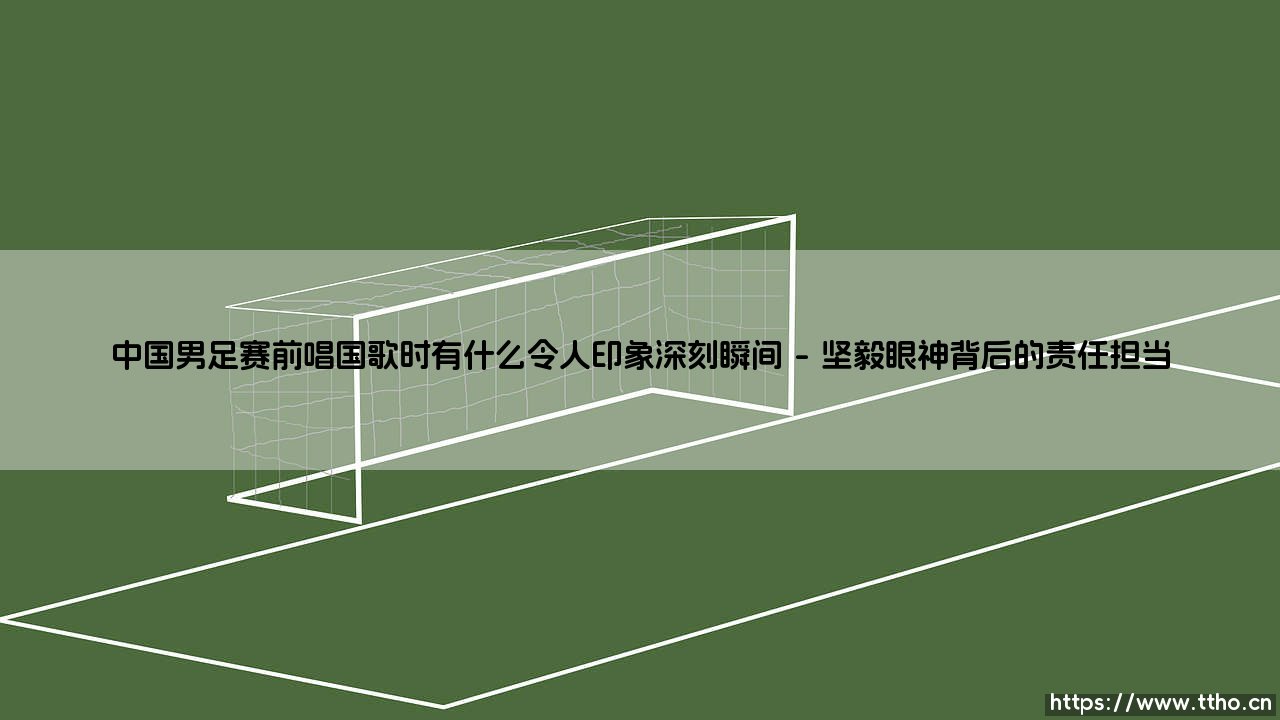 中国男足赛前唱国歌时令人印象深刻的瞬间-第1张图片-天体号