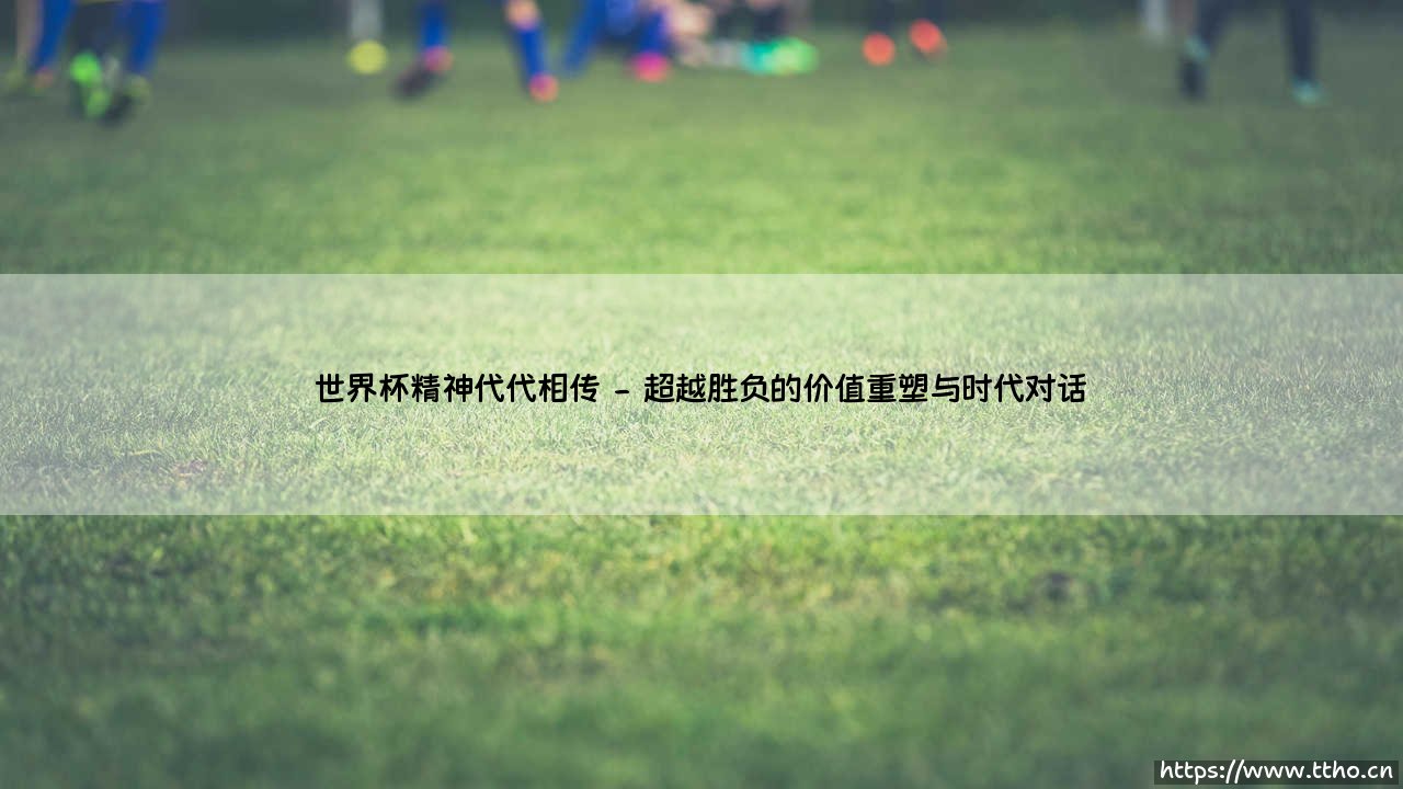 世界杯精神代代相传:超越足球的永恒叙事-第2张图片-天体号 世界杯精神代代相传:超越足球的永恒叙事-第2张图片-天体号
