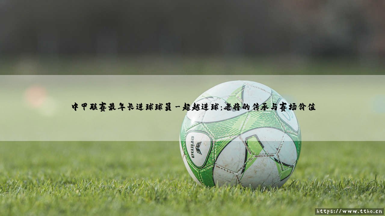 中甲联赛最年长进球球员：绿茵场上的不老传奇-第3张图片-天体号