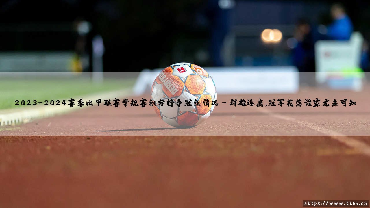 2023-2024赛季比甲联赛常规赛积分榜争冠组情况深度解析-第3张图片-天体号 2023-2024赛季比甲联赛常规赛积分榜争冠组情况深度解析-第3张图片-天体号