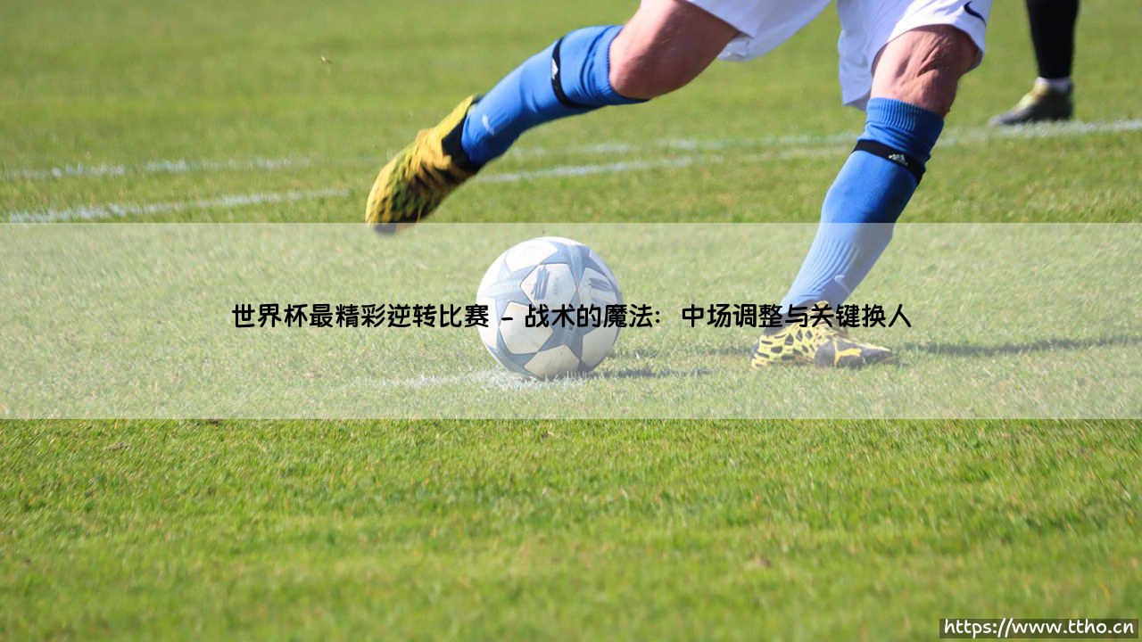 世界杯最精彩逆转比赛：史诗般的翻盘与不朽的传奇-第2张图片-天体号
