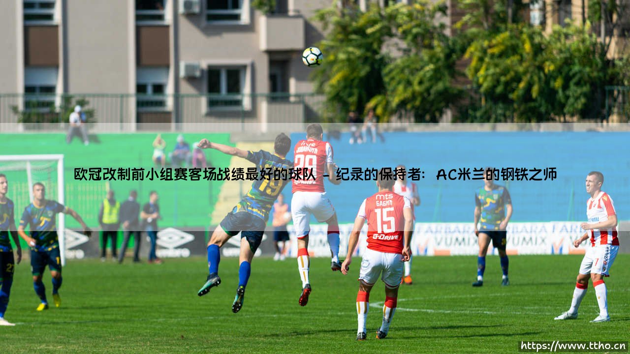 欧冠改制前小组赛客场战绩最好的球队:谁是那个时代的「客场之王」?- 揭秘尘封的纪录与传奇-第2张图片-天体号 欧冠改制前小组赛客场战绩最好的球队:谁是那个时代的「客场之王」?- 揭秘尘封的纪录与传奇-第2张图片-天体号