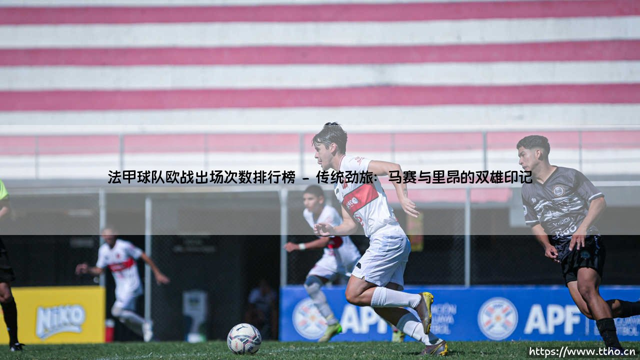 欧战风云录:法甲球队欧战出场次数排行榜深度解析-第2张图片-天体号 欧战风云录:法甲球队欧战出场次数排行榜深度解析-第2张图片-天体号