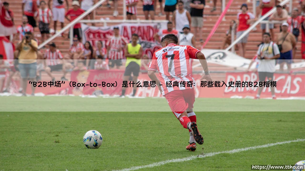 B2B中场是什么？深入解读「Box-to-Box」：全能中场的足球密码-第2张图片-天体号