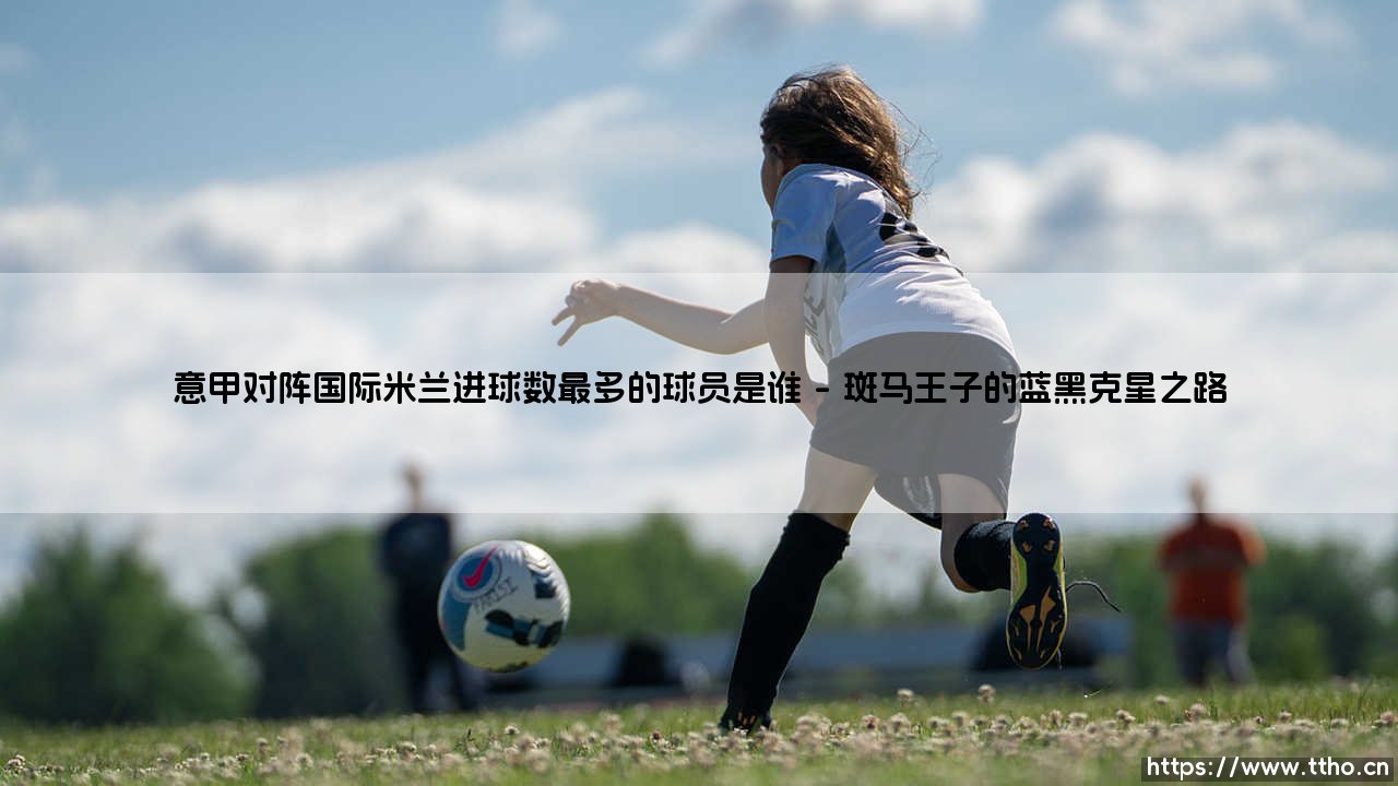 意甲对阵国际米兰进球数最多的球员是谁?一段跨越时代的射手传奇-第1张图片-天体号 意甲对阵国际米兰进球数最多的球员是谁?一段跨越时代的射手传奇-第1张图片-天体号