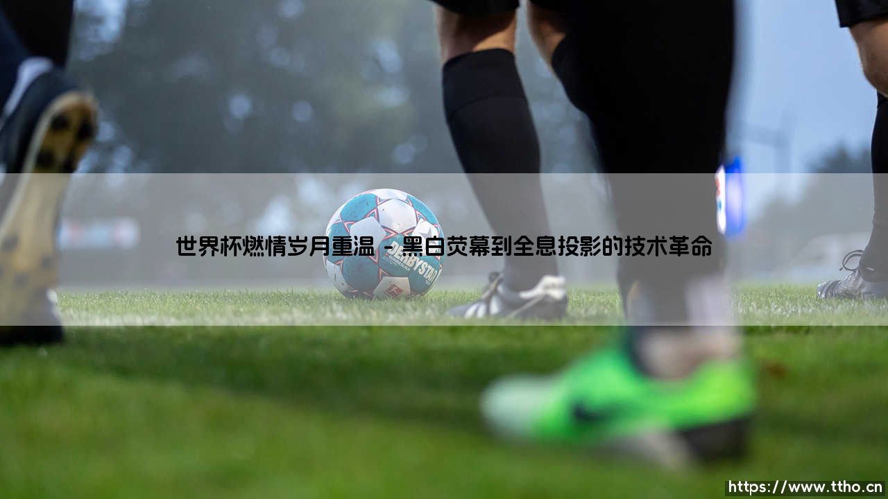 世界杯燃情岁月重温：一代人的绿茵记忆与热血重温-第1张图片-天体号
