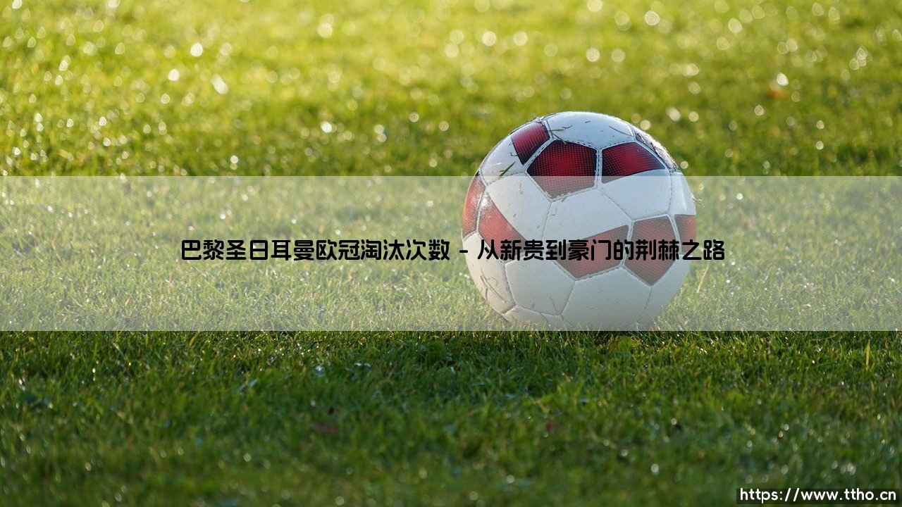 巴黎圣日耳曼欧冠淘汰次数:荣耀之路上的荆棘与成长-第1张图片-天体号 巴黎圣日耳曼欧冠淘汰次数:荣耀之路上的荆棘与成长-第1张图片-天体号