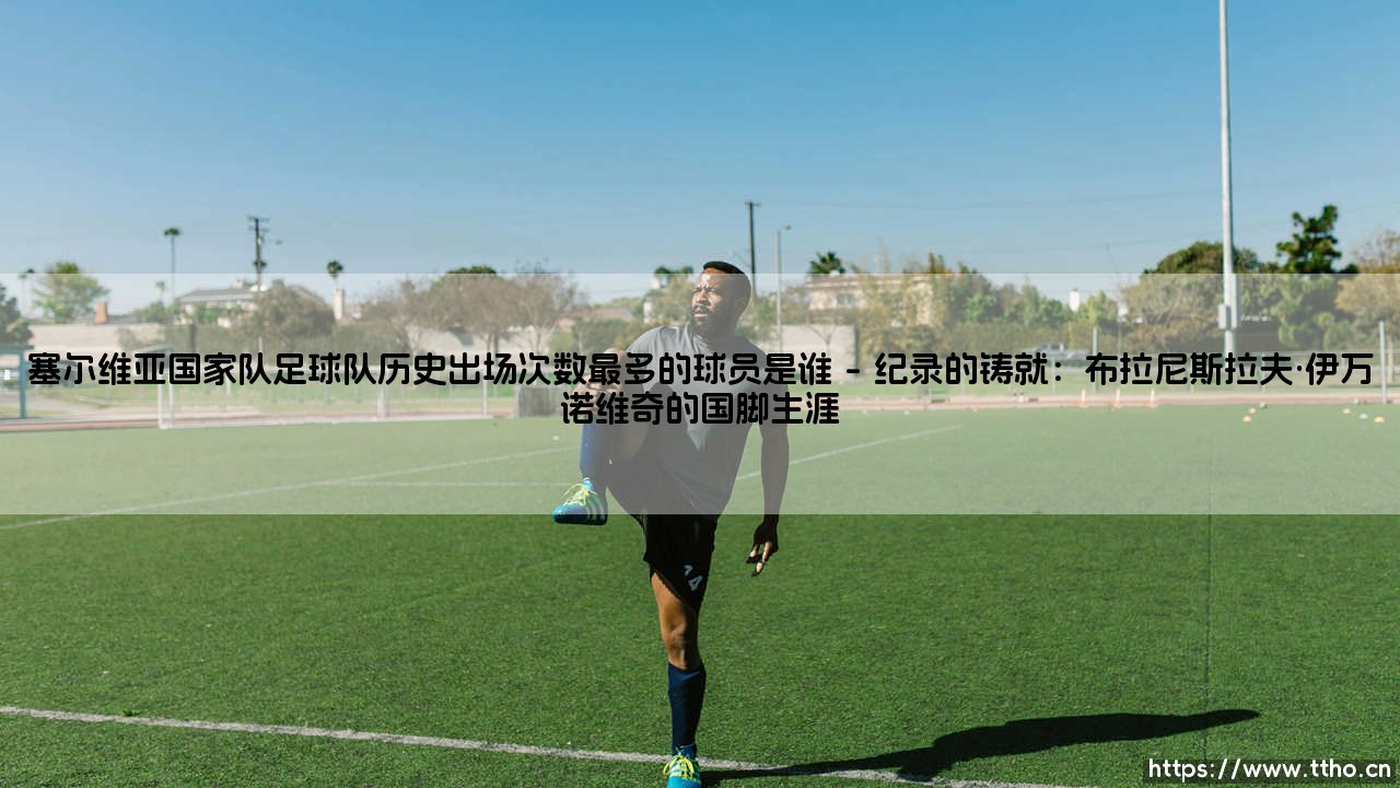 塞尔维亚国家队足球队历史出场次数最多的球员是谁？探寻国家队出场纪录的保持者-第1张图片-天体号