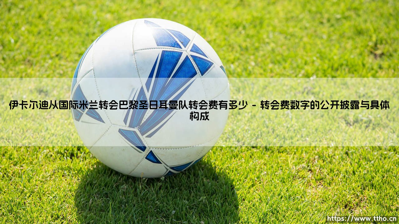 伊卡尔迪从国际米兰转会巴黎圣日耳曼队,那笔转会费究竟有多少?-第1张图片-天体号 伊卡尔迪从国际米兰转会巴黎圣日耳曼队,那笔转会费究竟有多少?-第1张图片-天体号