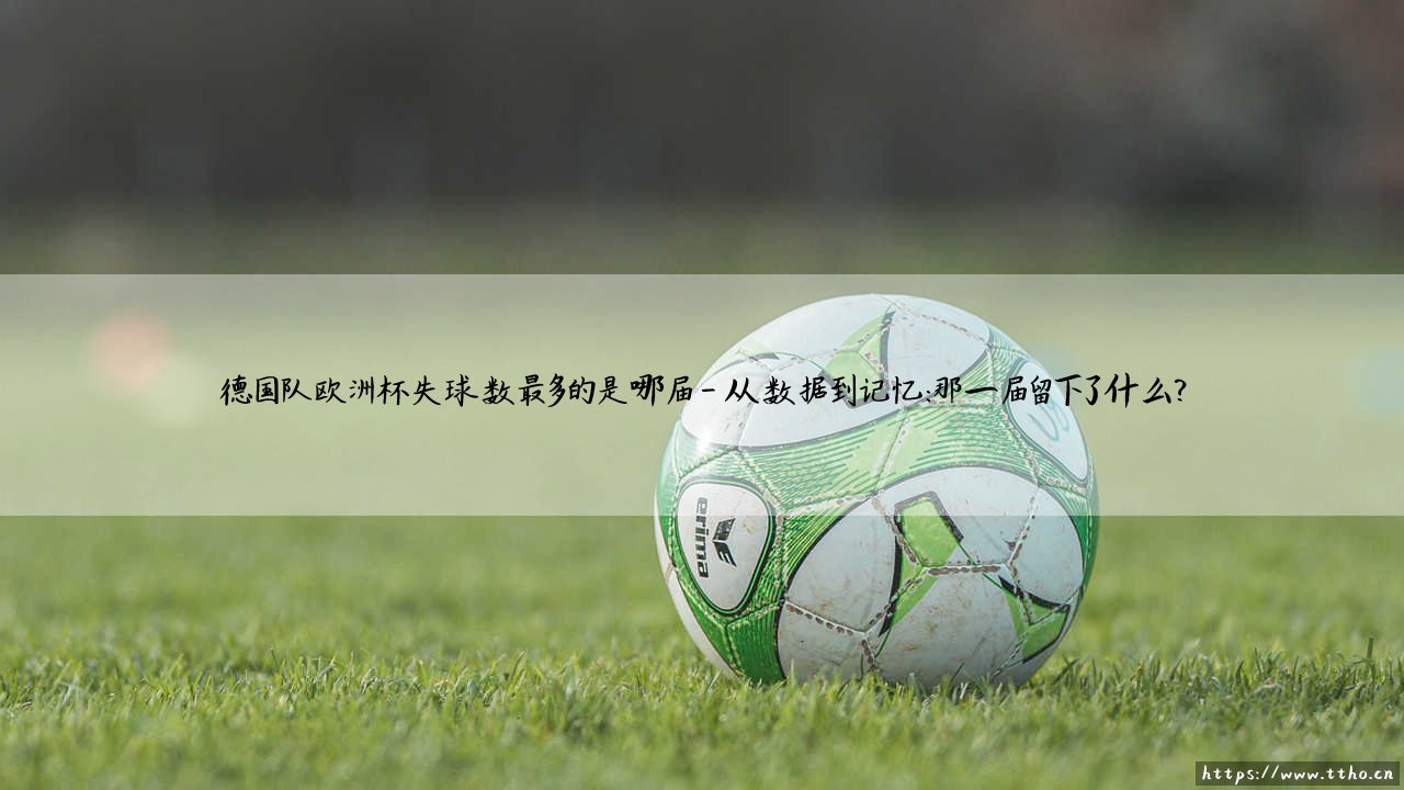 德国队欧洲杯失球数最多的是哪届?揭秘「日耳曼战车」防线最脆弱的一届赛事-第4张图片-天体号 德国队欧洲杯失球数最多的是哪届?揭秘「日耳曼战车」防线最脆弱的一届赛事-第4张图片-天体号