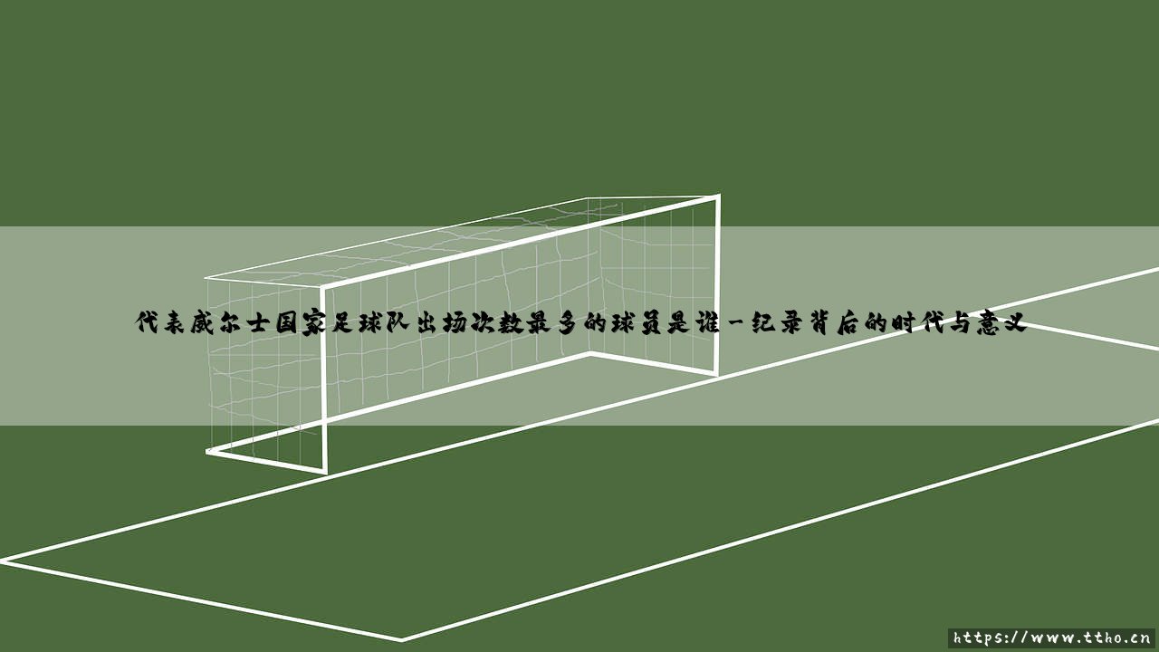 威尔士传奇:揭秘出场纪录保持者,谁是代表威尔士国家足球队出场次数最多的球员?-第3张图片-天体号 威尔士传奇:揭秘出场纪录保持者,谁是代表威尔士国家足球队出场次数最多的球员?-第3张图片-天体号