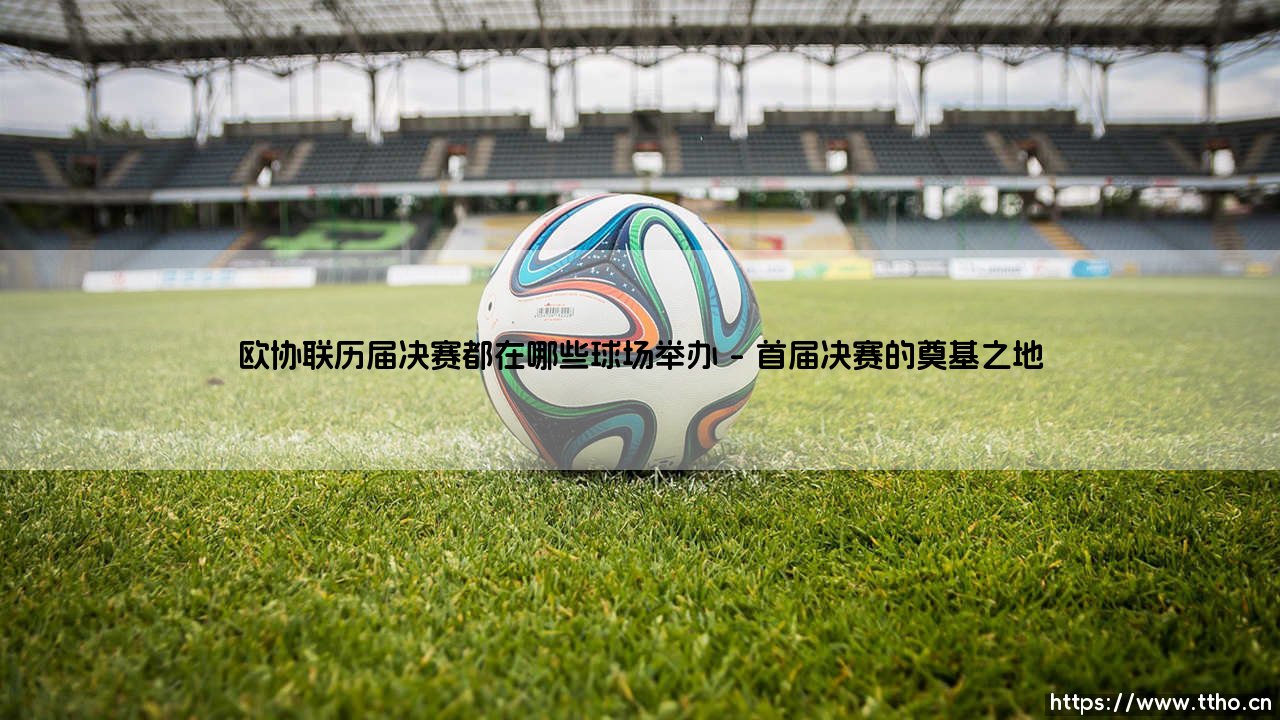 欧协联决赛场地探秘:你想知道历届巅峰对决都在哪些球场打响吗?—— 一座座足球圣殿,如何见证新兴杯赛的荣耀之路?-第1张图片-天体号 欧协联决赛场地探秘:你想知道历届巅峰对决都在哪些球场打响吗?—— 一座座足球圣殿,如何见证新兴杯赛的荣耀之路?-第1张图片-天体号