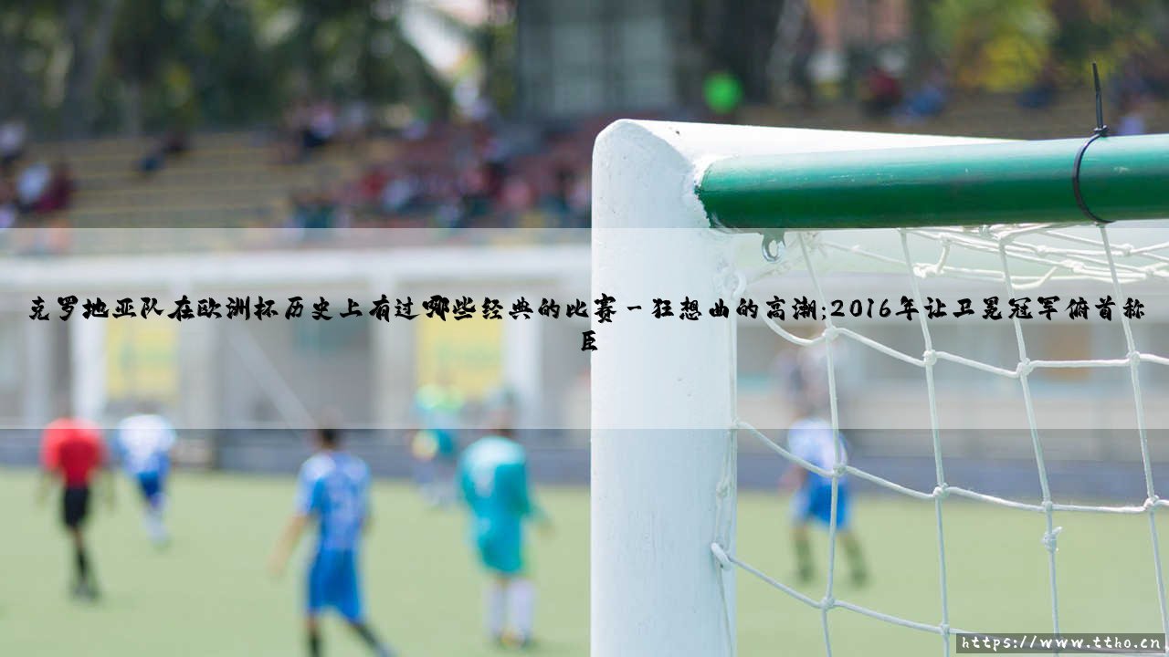克罗地亚队在欧洲杯历史上，有过哪些经典战役？——「格子军团」的荣耀与泪水-第3张图片-天体号