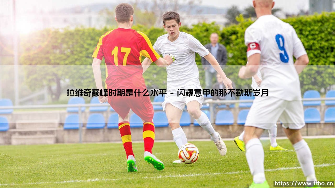 拉维奇巅峰时期是什么水平_绿茵前线-第1张图片-天体号 拉维奇巅峰时期是什么水平_绿茵前线-第1张图片-天体号