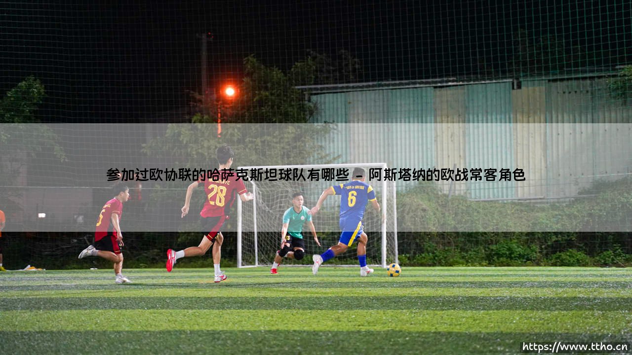 哈萨克斯坦球队的欧战身影:哪些队伍参加过欧协联?「探索中亚足球的欧战之路」-第2张图片-天体号 哈萨克斯坦球队的欧战身影:哪些队伍参加过欧协联?「探索中亚足球的欧战之路」-第2张图片-天体号