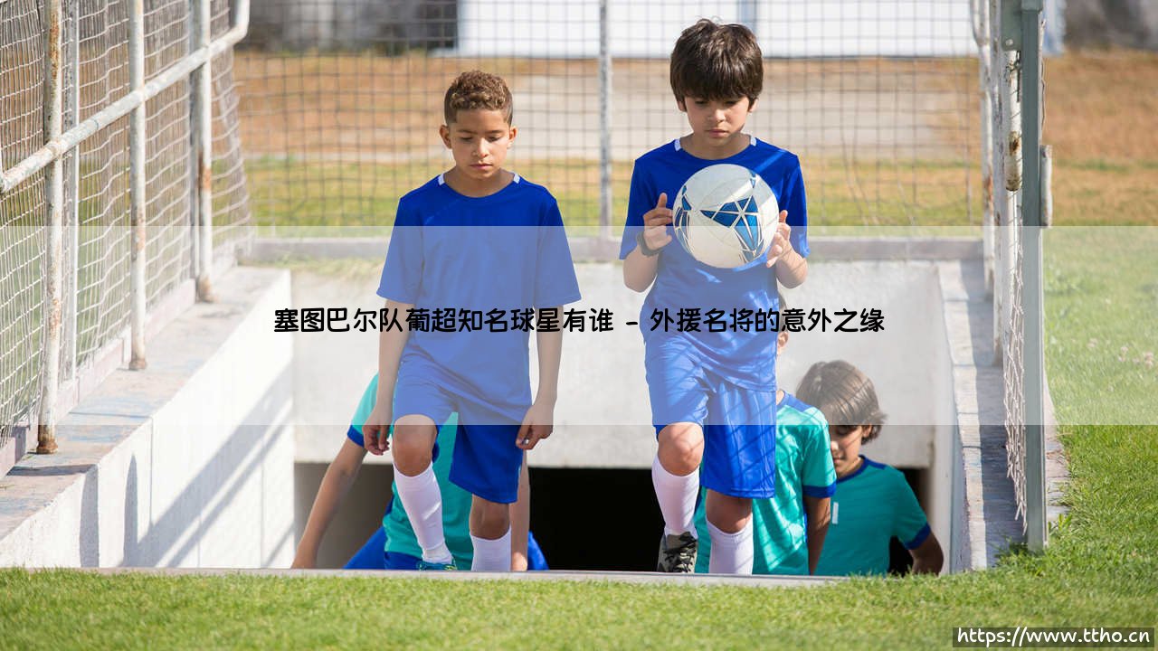 塞图巴尔队葡超知名球星有谁?探寻绿白军团的传奇与星光-第2张图片-天体号 塞图巴尔队葡超知名球星有谁?探寻绿白军团的传奇与星光-第2张图片-天体号