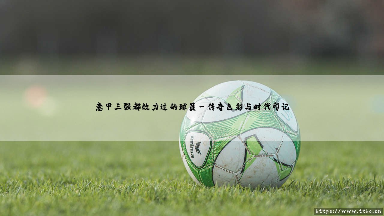 意甲三强都效力过的球员:绿茵场上的罕见足迹-第3张图片-天体号 意甲三强都效力过的球员:绿茵场上的罕见足迹-第3张图片-天体号