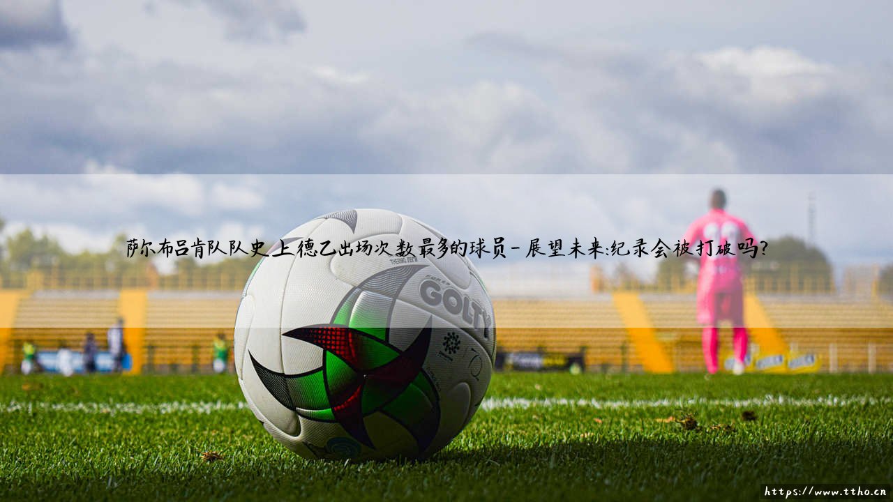 萨尔布吕肯队的传奇:谁才是队史上德乙出场次数最多的球员?「绿白军团的铁人纪录」-第4张图片-天体号 萨尔布吕肯队的传奇:谁才是队史上德乙出场次数最多的球员?「绿白军团的铁人纪录」-第4张图片-天体号